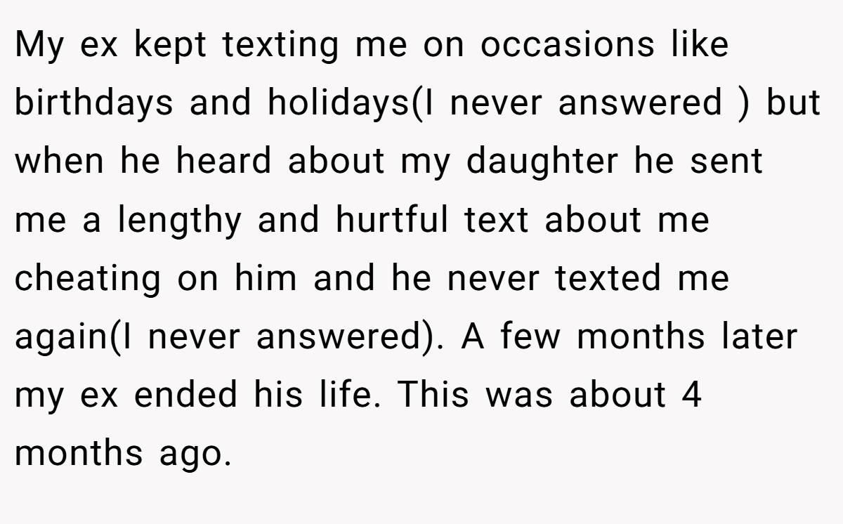 My ex kept texting me on occasions like birthdays and holidays(I never answered ) but when he heard about my daughter he sent me a lengthy and hurtful text about me cheating on him and he never texted me again(I never answered). A few months later my ex ended his life. This was about 4 months ago.