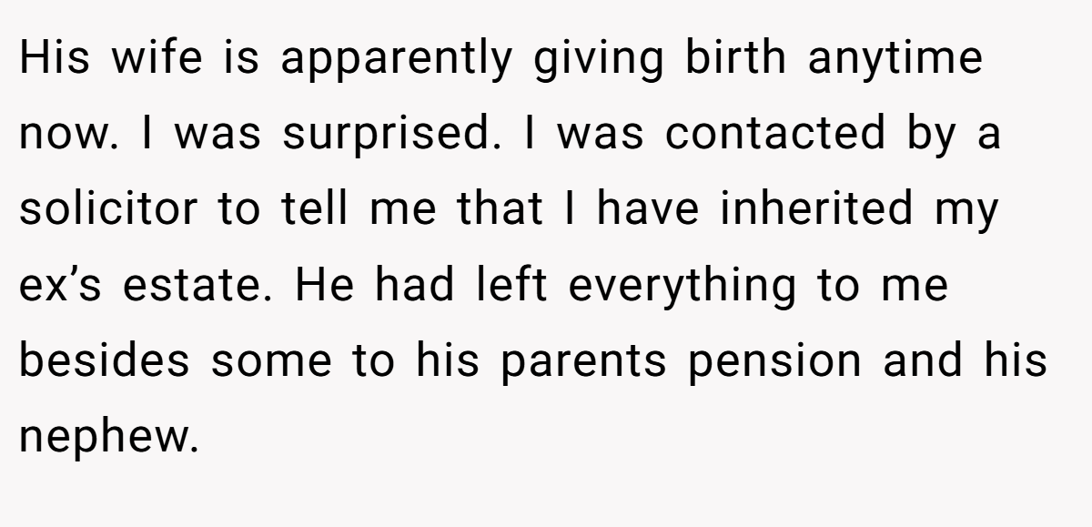 His wife is apparently giving birth anytime now. I was surprised. I was contacted by a solicitor to tell me that I have inherited my ex’s estate. He had left everything to me besides some to his parents pension and his nephew.