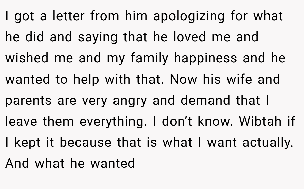 I got a letter from him apologizing for what he did and saying that he loved me and wished me and my family happiness and he wanted to help with that. Now his wife and parents are very angry and demand that I leave them everything. I don’t know. Wibtah if I kept it because that is what I want actually. And what he wanted