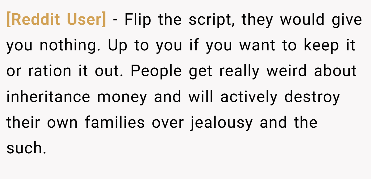 [Reddit User] − Flip the script, they would give you nothing. Up to you if you want to keep it or ration it out. People get really weird about inheritance money and will actively destroy their own families over jealousy and the such.