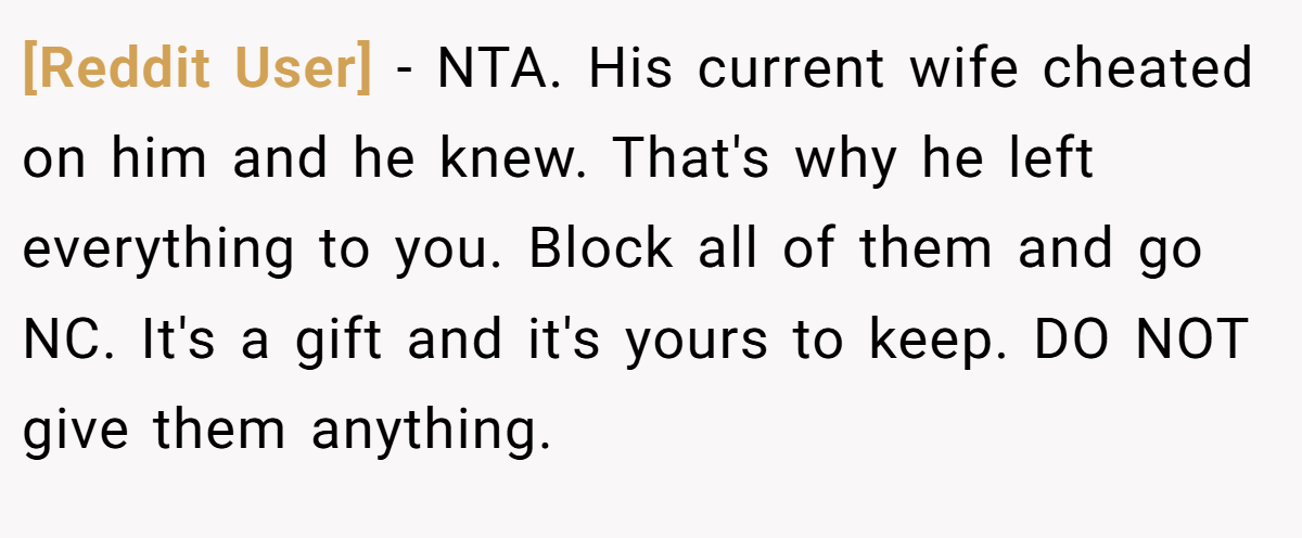 [Reddit User] − NTA. His current wife cheated on him and he knew. That's why he left everything to you. Block all of them and go NC. It's a gift and it's yours to keep. DO NOT give them anything.