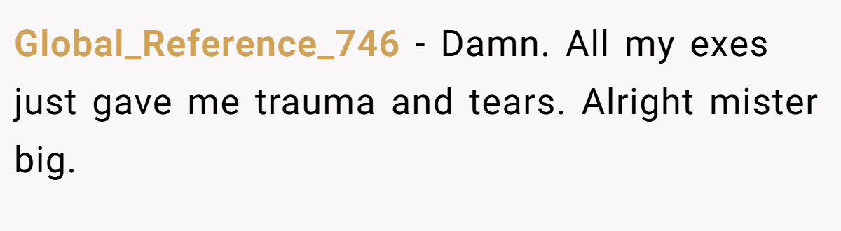 Global_Reference_746 − Damn. All my exes just gave me trauma and tears. Alright mister big.