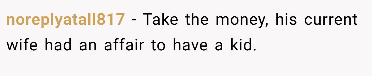 noreplyatall817 − Take the money, his current wife had an affair to have a kid.