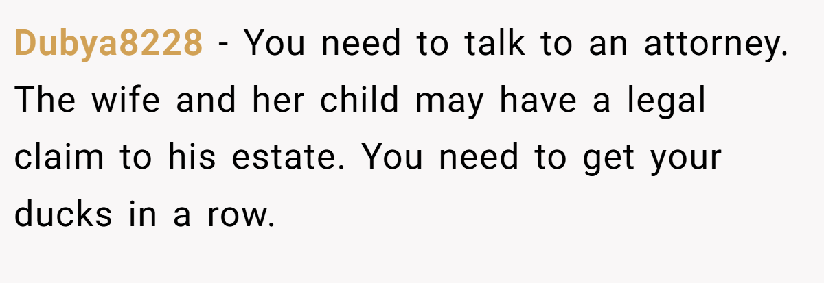 Dubya8228 − You need to talk to an attorney. The wife and her child may have a legal claim to his estate. You need to get your ducks in a row.