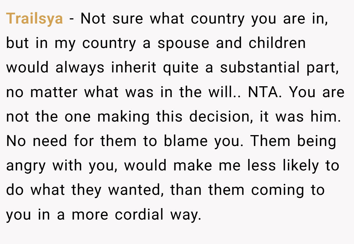 Trailsya − Not sure what country you are in, but in my country a spouse and children would always inherit quite a substantial part, no matter what was in the will.. NTA. You are not the one making this decision, it was him. No need for them to blame you. Them being angry with you, would make me less likely to do what they wanted, than them coming to you in a more cordial way.