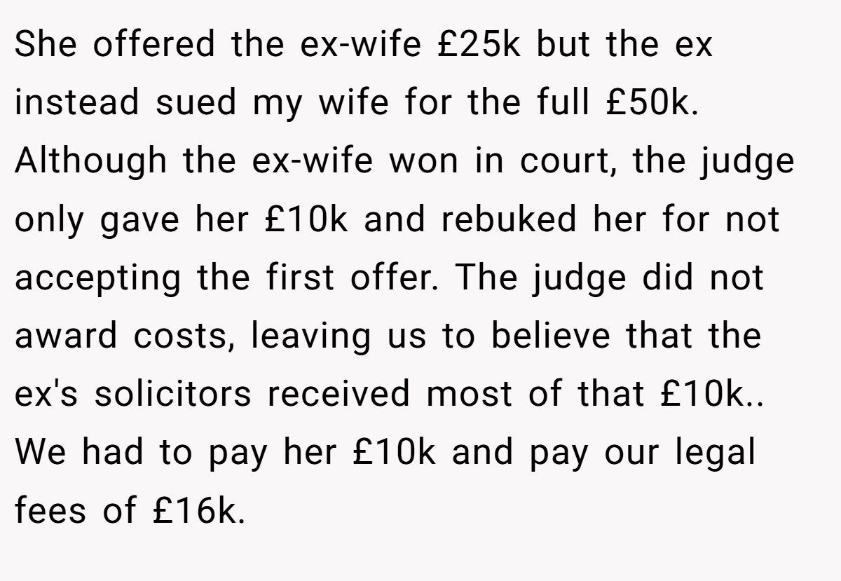 She offered the ex-wife £25k but the ex instead sued my wife for the full £50k. Although the ex-wife won in court, the judge only gave her £10k and rebuked her for not accepting the first offer. The judge did not award costs, leaving us to believe that the ex's solicitors received most of that £10k.. We had to pay her £10k and pay our legal fees of £16k.