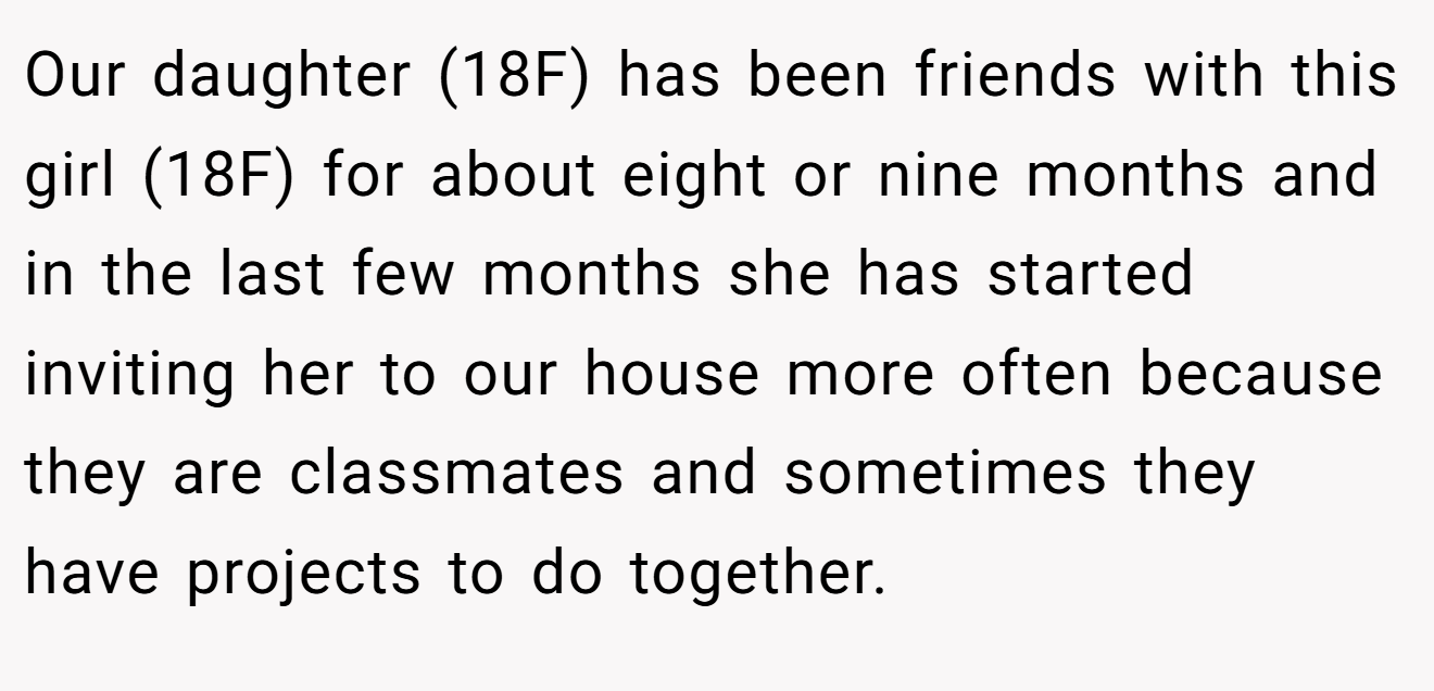 Our daughter (18F) has been friends with this girl (18F) for about eight or nine months and in the last few months she has started inviting her to our house more often because they are classmates and sometimes they have projects to do together.