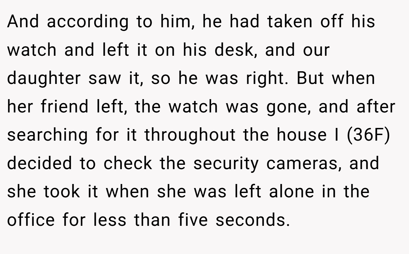 And according to him, he had taken off his watch and left it on his desk, and our daughter saw it, so he was right. But when her friend left, the watch was gone, and after searching for it throughout the house I (36F) decided to check the security cameras, and she took it when she was left alone in the office for less than five seconds.