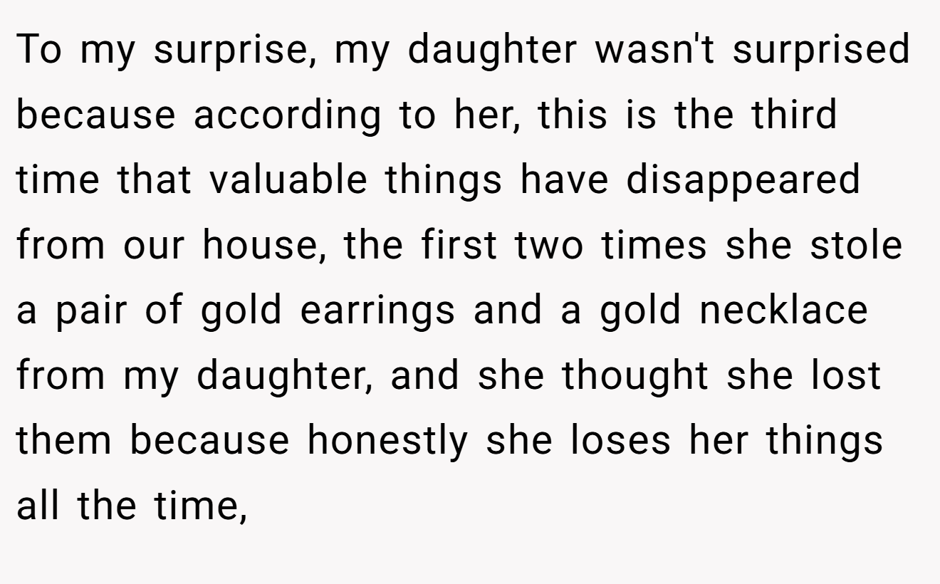 To my surprise, my daughter wasn't surprised because according to her, this is the third time that valuable things have disappeared from our house, the first two times she stole a pair of gold earrings and a gold necklace from my daughter, and she thought she lost them because honestly she loses her things all the time,