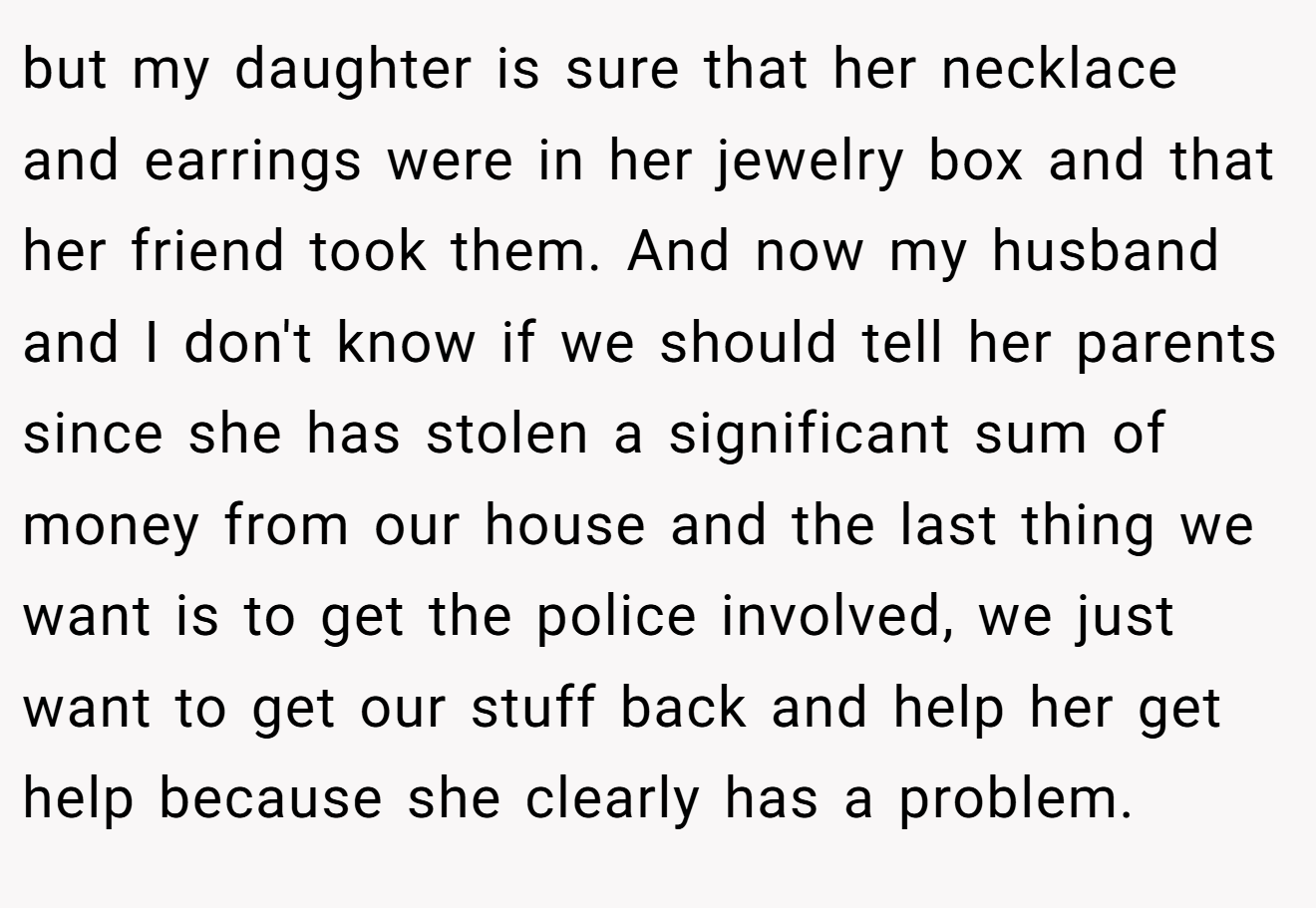 but my daughter is sure that her necklace and earrings were in her jewelry box and that her friend took them. And now my husband and I don't know if we should tell her parents since she has stolen a significant sum of money from our house and the last thing we want is to get the police involved, we just want to get our stuff back and help her get help because she clearly has a problem.