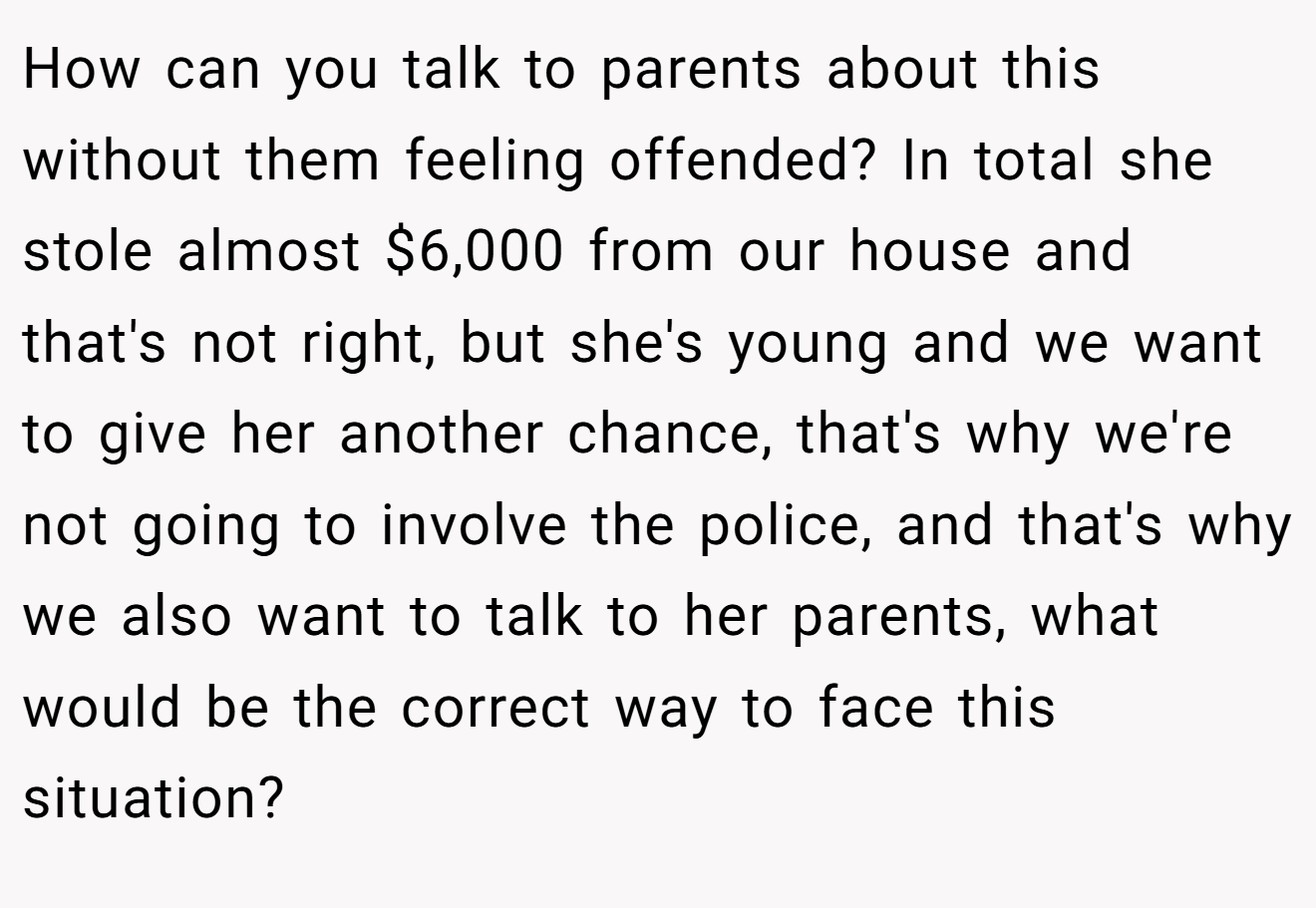 How can you talk to parents about this without them feeling offended? In total she stole almost $6,000 from our house and that's not right, but she's young and we want to give her another chance, that's why we're not going to involve the police, and that's why we also want to talk to her parents, what would be the correct way to face this situation?