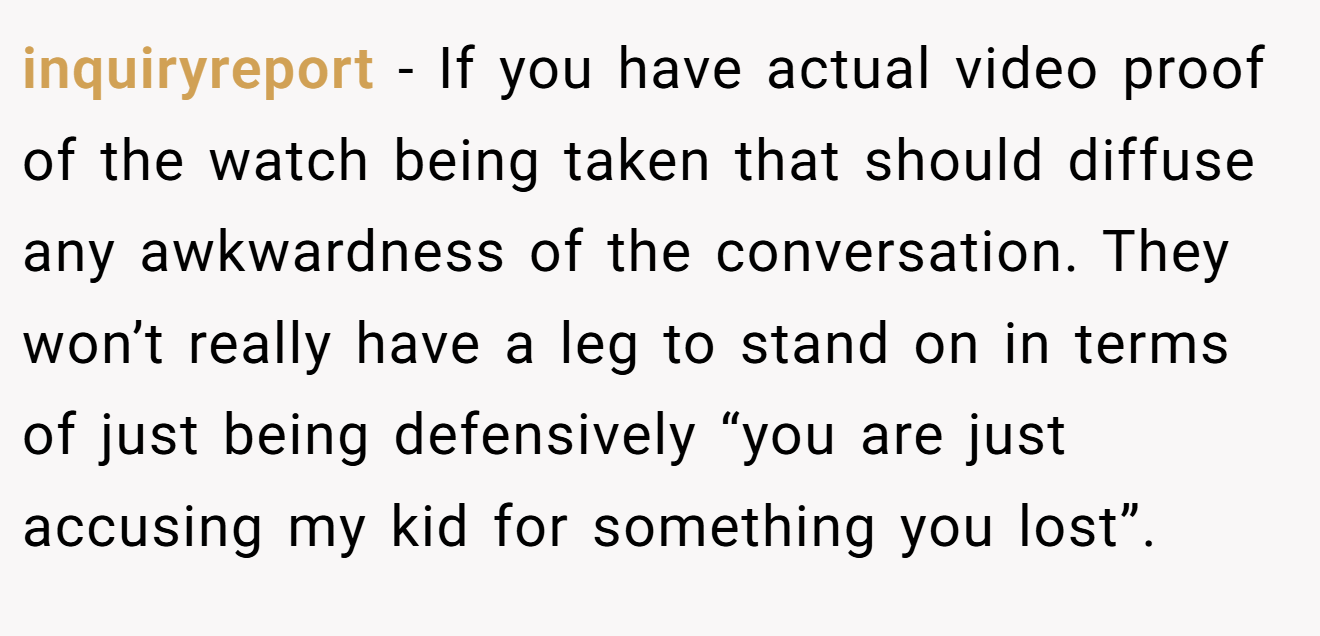inquiryreport − If you have actual video proof of the watch being taken that should diffuse any awkwardness of the conversation. They won’t really have a leg to stand on in terms of just being defensively “you are just accusing my kid for something you lost”.