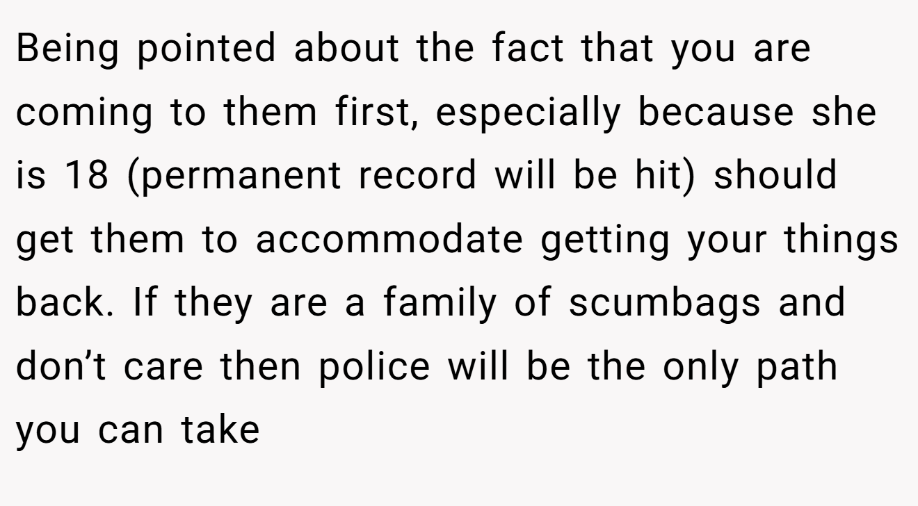 Being pointed about the fact that you are coming to them first, especially because she is 18 (permanent record will be hit) should get them to accommodate getting your things back. If they are a family of scumbags and don’t care then police will be the only path you can take