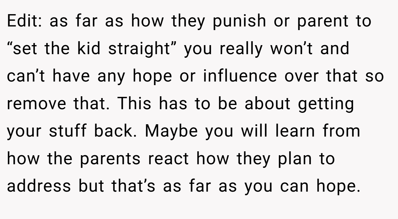 Edit: as far as how they punish or parent to “set the kid straight” you really won’t and can’t have any hope or influence over that so remove that. This has to be about getting your stuff back. Maybe you will learn from how the parents react how they plan to address but that’s as far as you can hope.