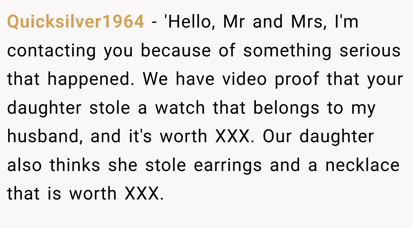 Quicksilver1964 − 'Hello, Mr and Mrs, I'm contacting you because of something serious that happened. We have video proof that your daughter stole a watch that belongs to my husband, and it's worth XXX. Our daughter also thinks she stole earrings and a necklace that is worth XXX.