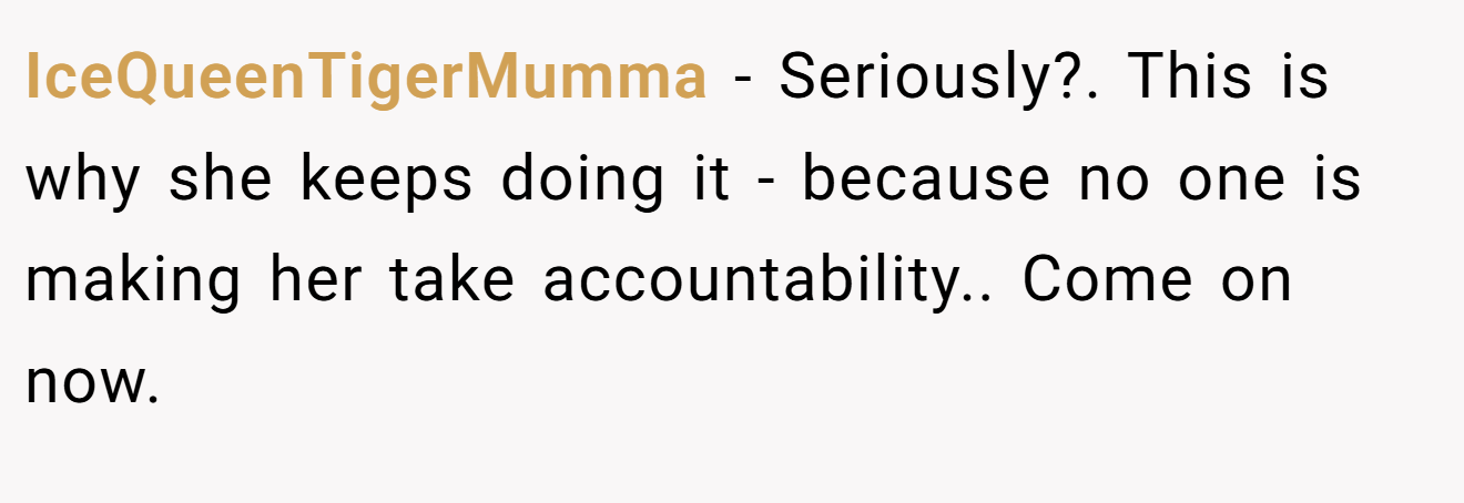 IceQueenTigerMumma − Seriously?. This is why she keeps doing it - because no one is making her take accountability.. Come on now.