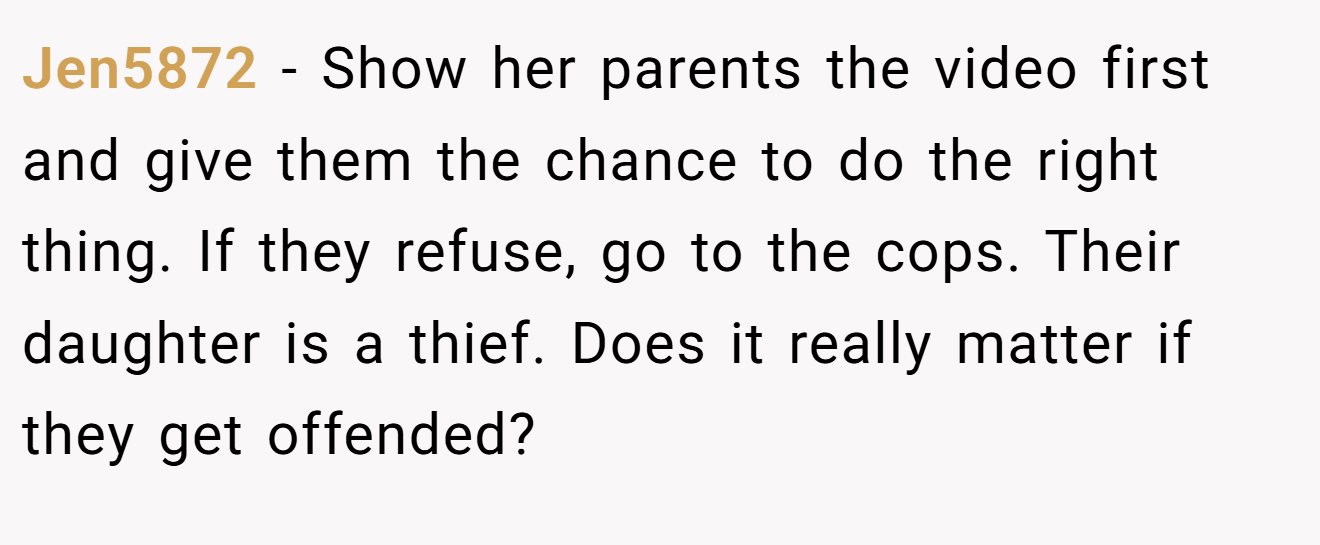 Jen5872 − Show her parents the video first and give them the chance to do the right thing. If they refuse, go to the cops. Their daughter is a thief. Does it really matter if they get offended?