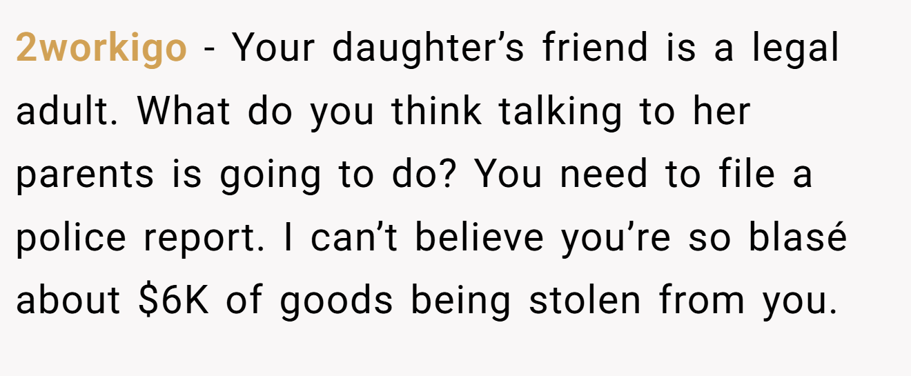 2workigo − Your daughter’s friend is a legal adult. What do you think talking to her parents is going to do? You need to file a police report. I can’t believe you’re so blasé about $6K of goods being stolen from you.