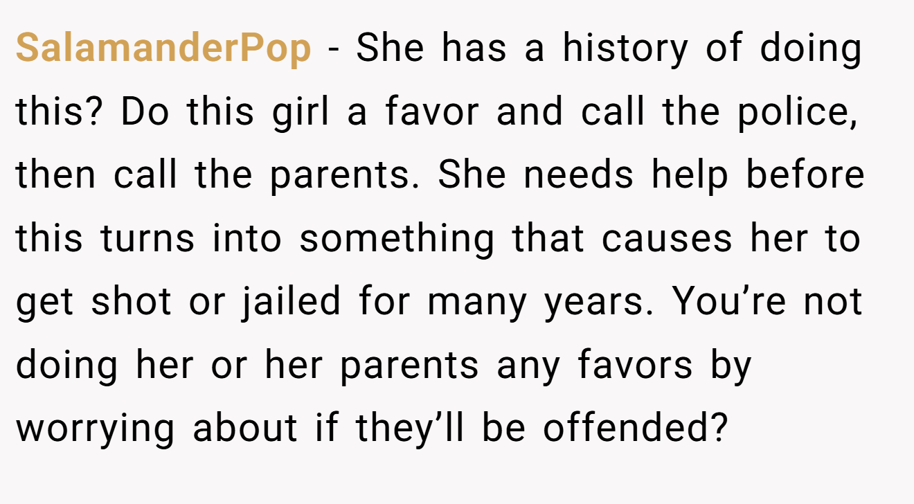 SalamanderPop − She has a history of doing this? Do this girl a favor and call the police, then call the parents. She needs help before this turns into something that causes her to get shot or jailed for many years. You’re not doing her or her parents any favors by worrying about if they’ll be offended?