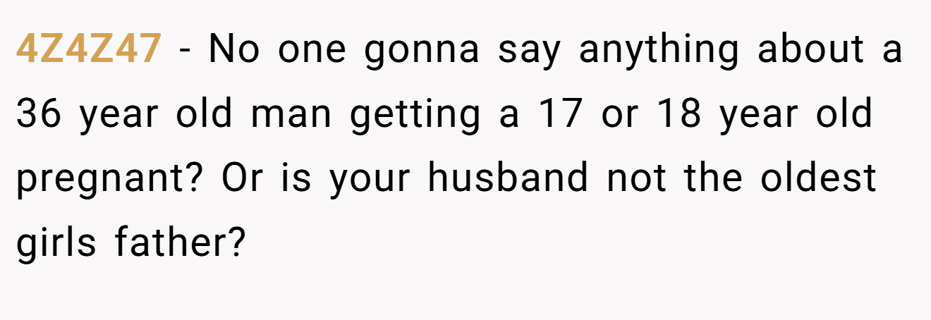 4Z4Z47 − No one gonna say anything about a 36 year old man getting a 17 or 18 year old pregnant? Or is your husband not the oldest girls father?