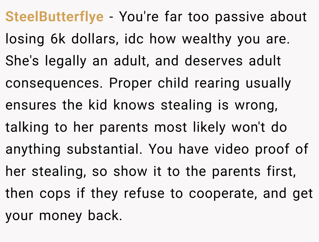 SteelButterflye − You're far too passive about losing 6k dollars, idc how wealthy you are. She's legally an adult, and deserves adult consequences. Proper child rearing usually ensures the kid knows stealing is wrong, talking to her parents most likely won't do anything substantial. You have video proof of her stealing, so show it to the parents first, then cops if they refuse to cooperate, and get your money back.