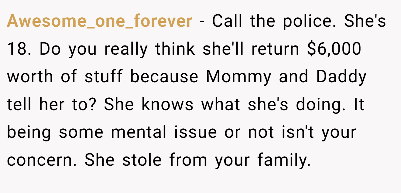 Awesome_one_forever − Call the police. She's 18. Do you really think she'll return $6,000 worth of stuff because Mommy and Daddy tell her to? She knows what she's doing. It being some mental issue or not isn't your concern. She stole from your family.