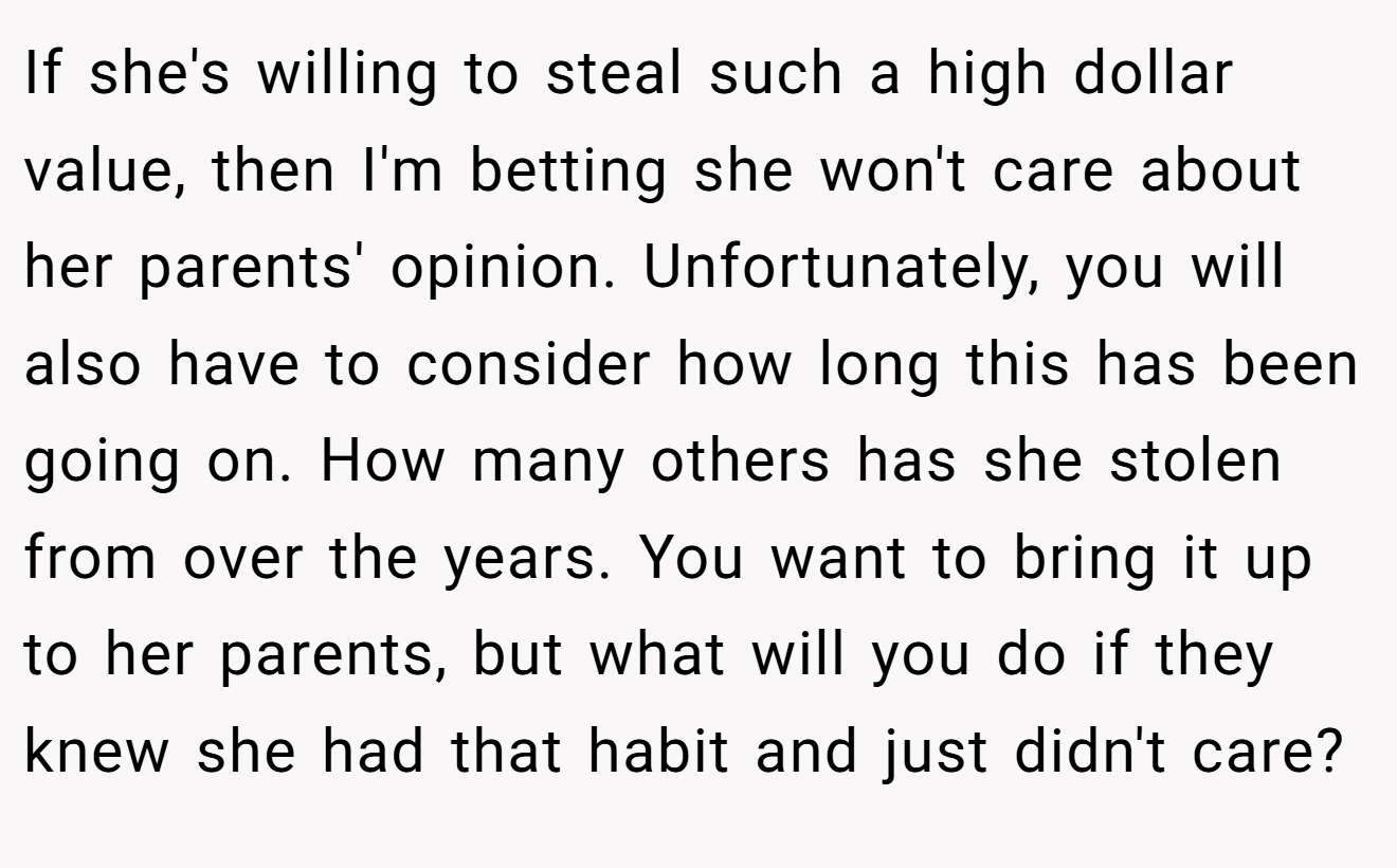 If she's willing to steal such a high dollar value, then I'm betting she won't care about her parents' opinion. Unfortunately, you will also have to consider how long this has been going on. How many others has she stolen from over the years. You want to bring it up to her parents, but what will you do if they knew she had that habit and just didn't care?