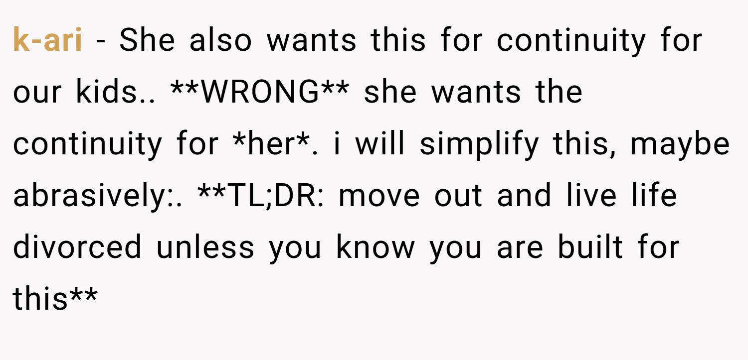 k-ari − She also wants this for continuity for our kids.. **WRONG** she wants the continuity for *her*. i will simplify this, maybe abrasively:. **TL;DR: move out and live life divorced unless you know you are built for this**