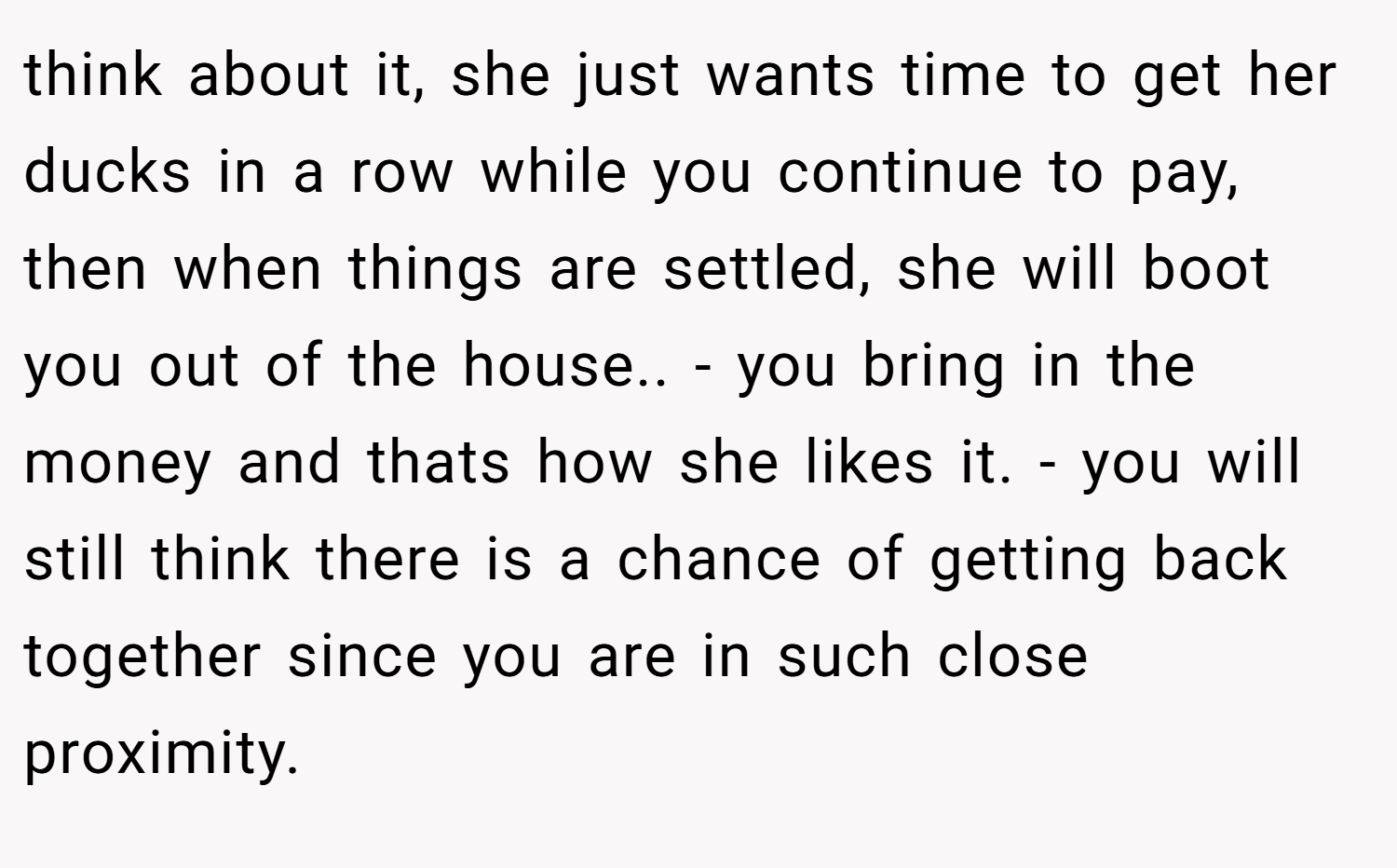 think about it, she just wants time to get her ducks in a row while you continue to pay, then when things are settled, she will boot you out of the house.. - you bring in the money and thats how she likes it. - you will still think there is a chance of getting back together since you are in such close proximity.
