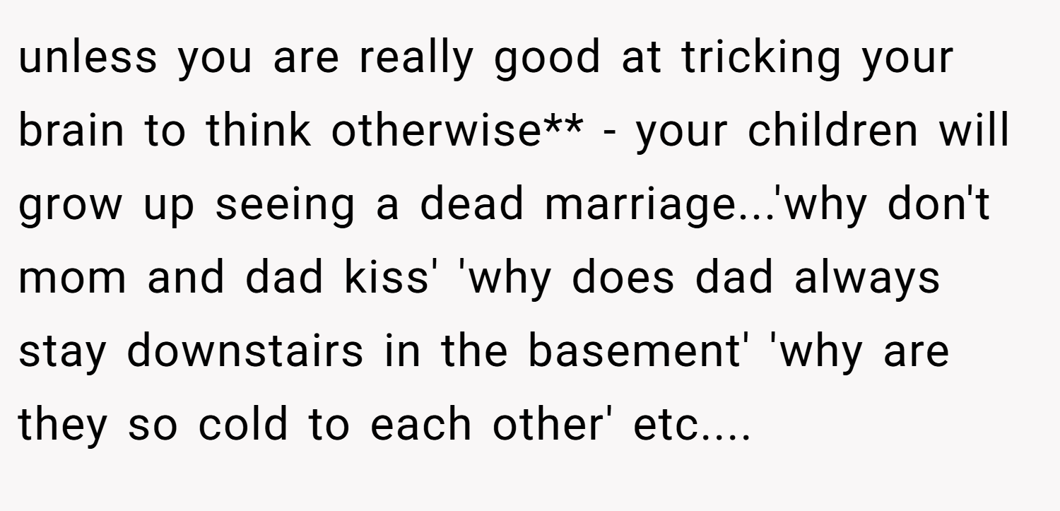 unless you are really good at tricking your brain to think otherwise** - your children will grow up seeing a dead marriage...'why don't mom and dad kiss' 'why does dad always stay downstairs in the basement' 'why are they so cold to each other' etc....
