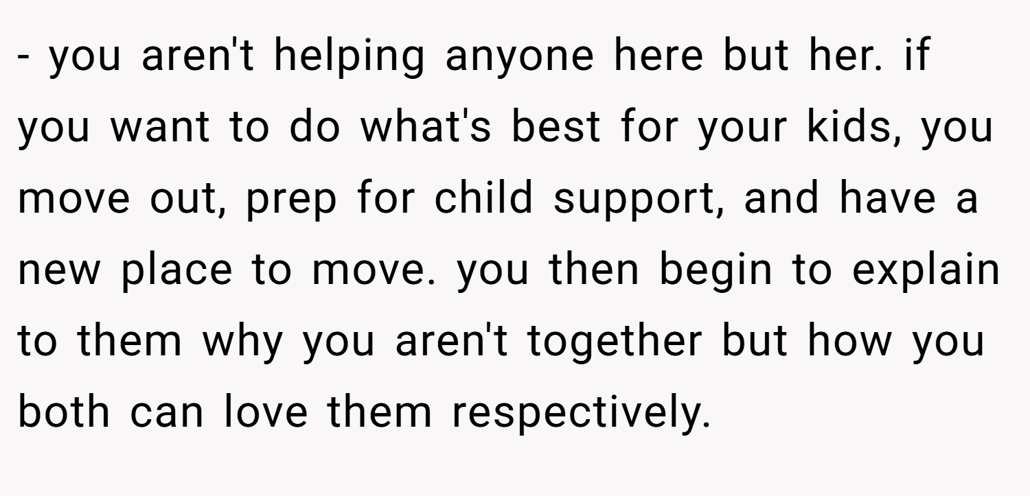 - you aren't helping anyone here but her. if you want to do what's best for your kids, you move out, prep for child support, and have a new place to move. you then begin to explain to them why you aren't together but how you both can love them respectively.