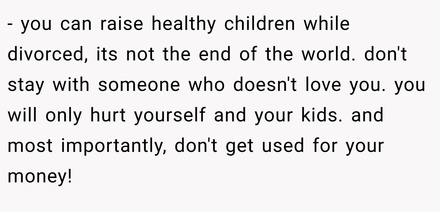 - you can raise healthy children while divorced, its not the end of the world. don't stay with someone who doesn't love you. you will only hurt yourself and your kids. and most importantly, don't get used for your money!
