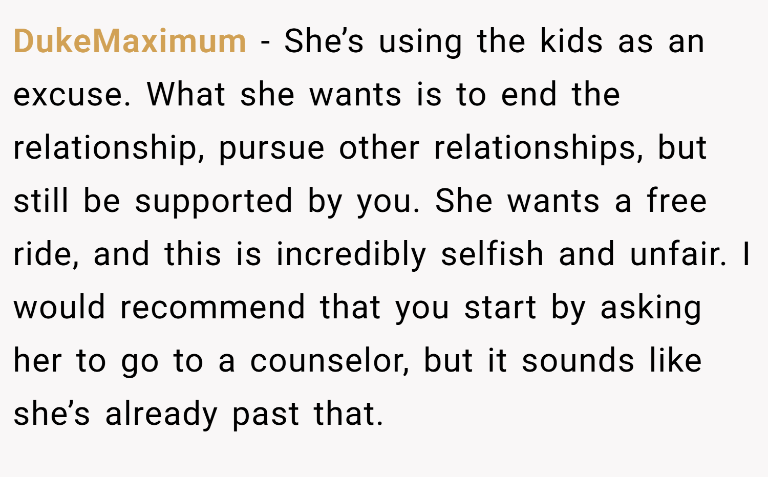 DukeMaximum − She’s using the kids as an excuse. What she wants is to end the relationship, pursue other relationships, but still be supported by you. She wants a free ride, and this is incredibly selfish and unfair. I would recommend that you start by asking her to go to a counselor, but it sounds like she’s already past that.