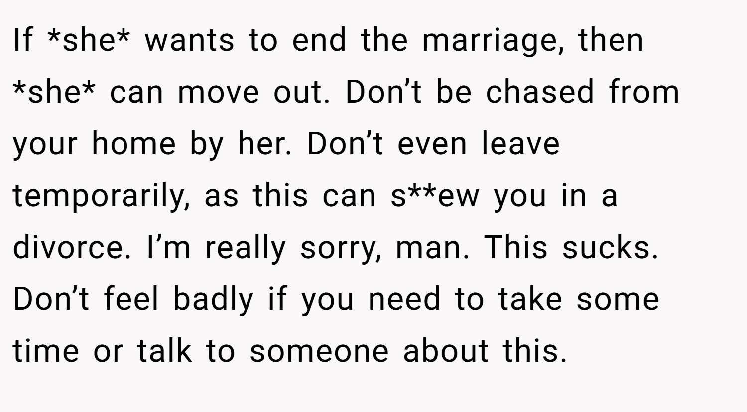 If *she* wants to end the marriage, then *she* can move out. Don’t be chased from your home by her. Don’t even leave temporarily, as this can s**ew you in a divorce. I’m really sorry, man. This sucks. Don’t feel badly if you need to take some time or talk to someone about this.