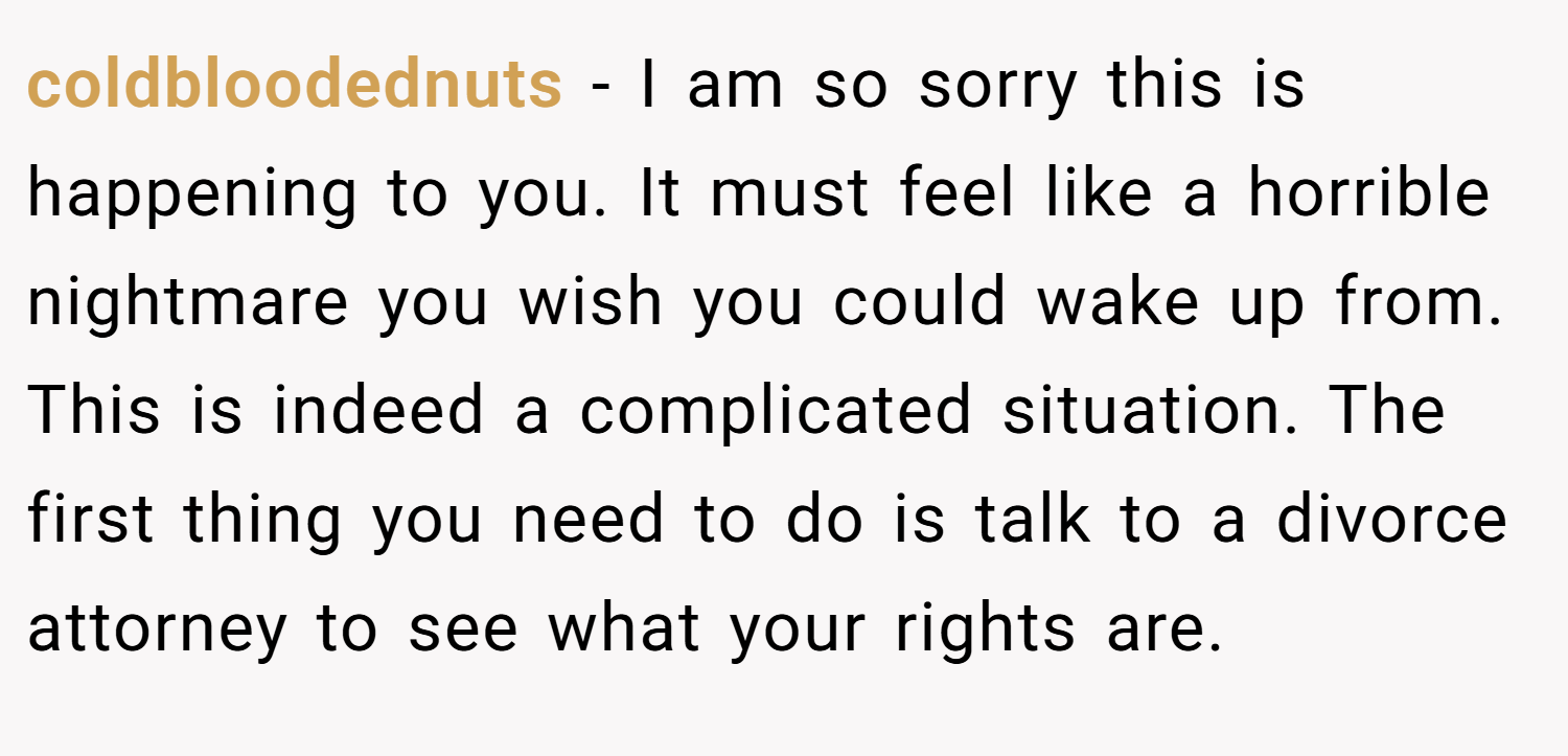 coldbloodednuts − I am so sorry this is happening to you. It must feel like a horrible nightmare you wish you could wake up from. This is indeed a complicated situation. The first thing you need to do is talk to a divorce attorney to see what your rights are.