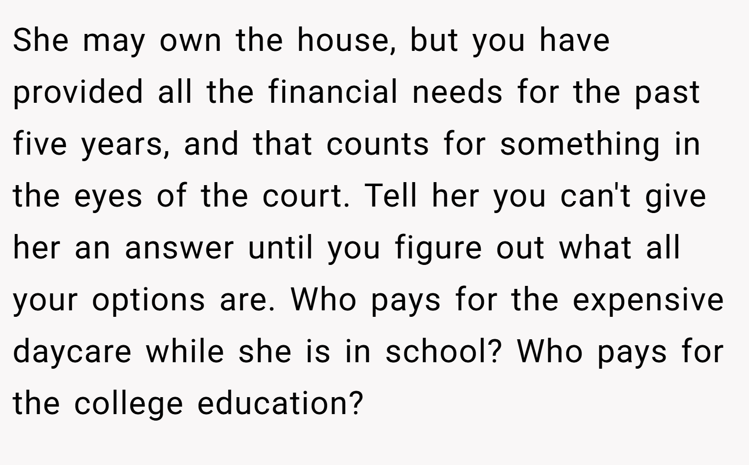She may own the house, but you have provided all the financial needs for the past five years, and that counts for something in the eyes of the court. Tell her you can't give her an answer until you figure out what all your options are. Who pays for the expensive daycare while she is in school? Who pays for the college education?
