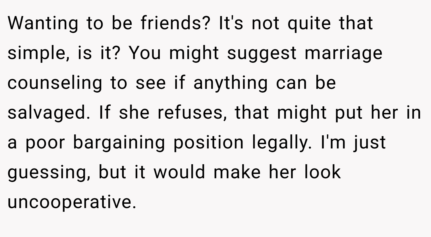 Wanting to be friends? It's not quite that simple, is it? You might suggest marriage counseling to see if anything can be salvaged. If she refuses, that might put her in a poor bargaining position legally. I'm just guessing, but it would make her look uncooperative.