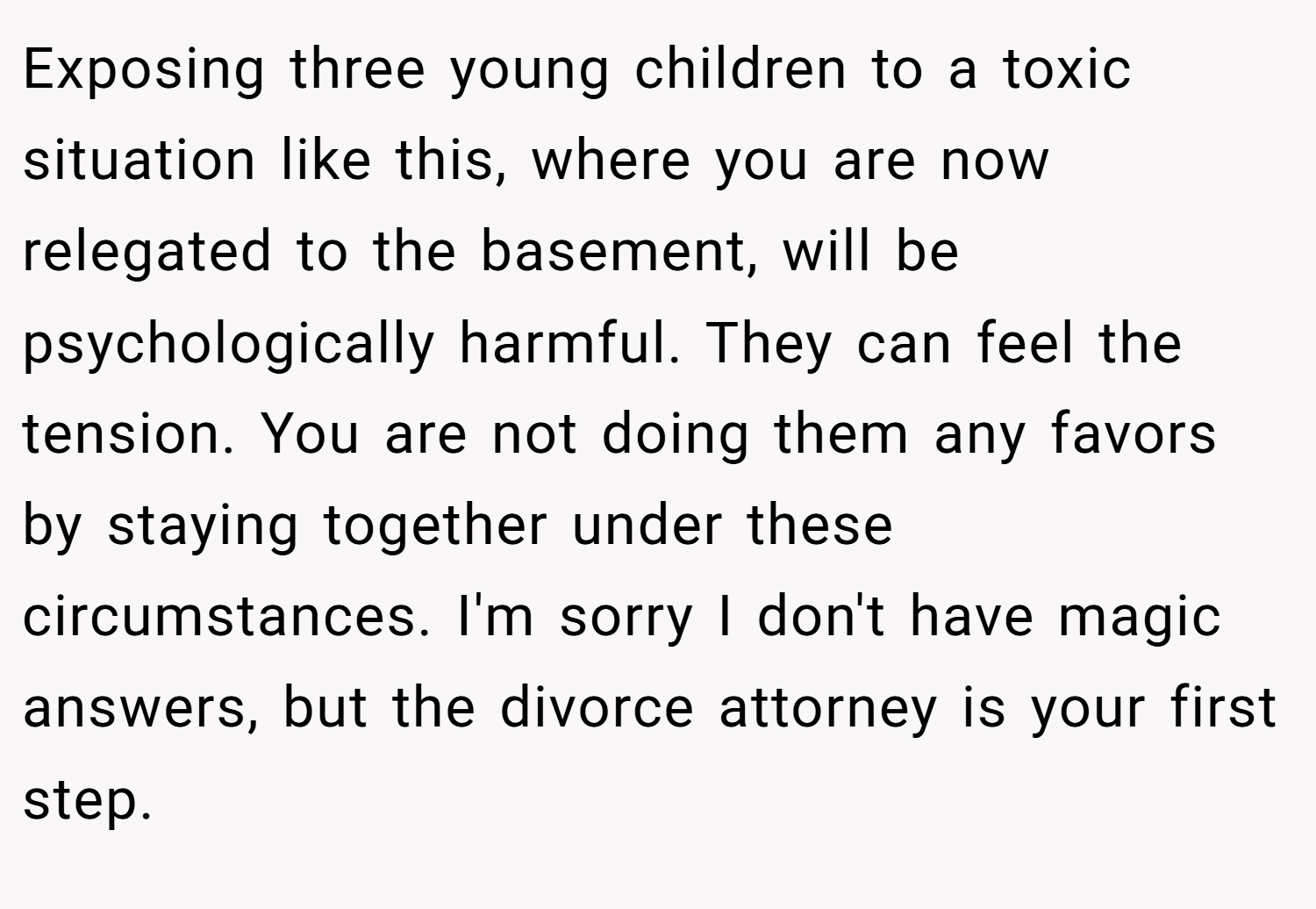 Exposing three young children to a toxic situation like this, where you are now relegated to the basement, will be psychologically harmful. They can feel the tension. You are not doing them any favors by staying together under these circumstances. I'm sorry I don't have magic answers, but the divorce attorney is your first step.