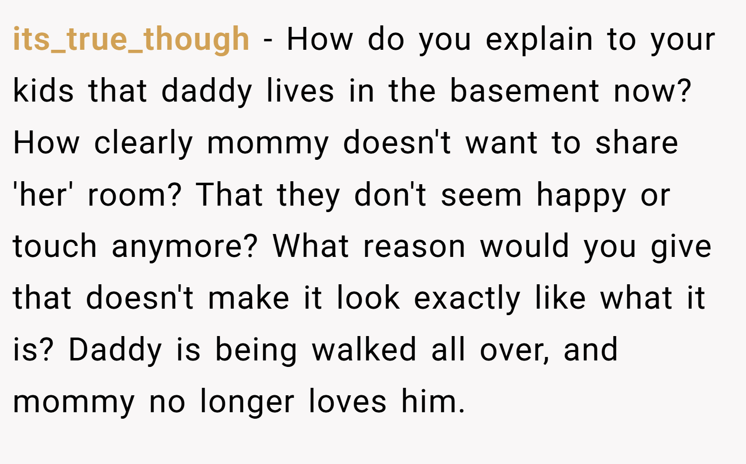 its_true_though − How do you explain to your kids that daddy lives in the basement now? How clearly mommy doesn't want to share 'her' room? That they don't seem happy or touch anymore? What reason would you give that doesn't make it look exactly like what it is? Daddy is being walked all over, and mommy no longer loves him.