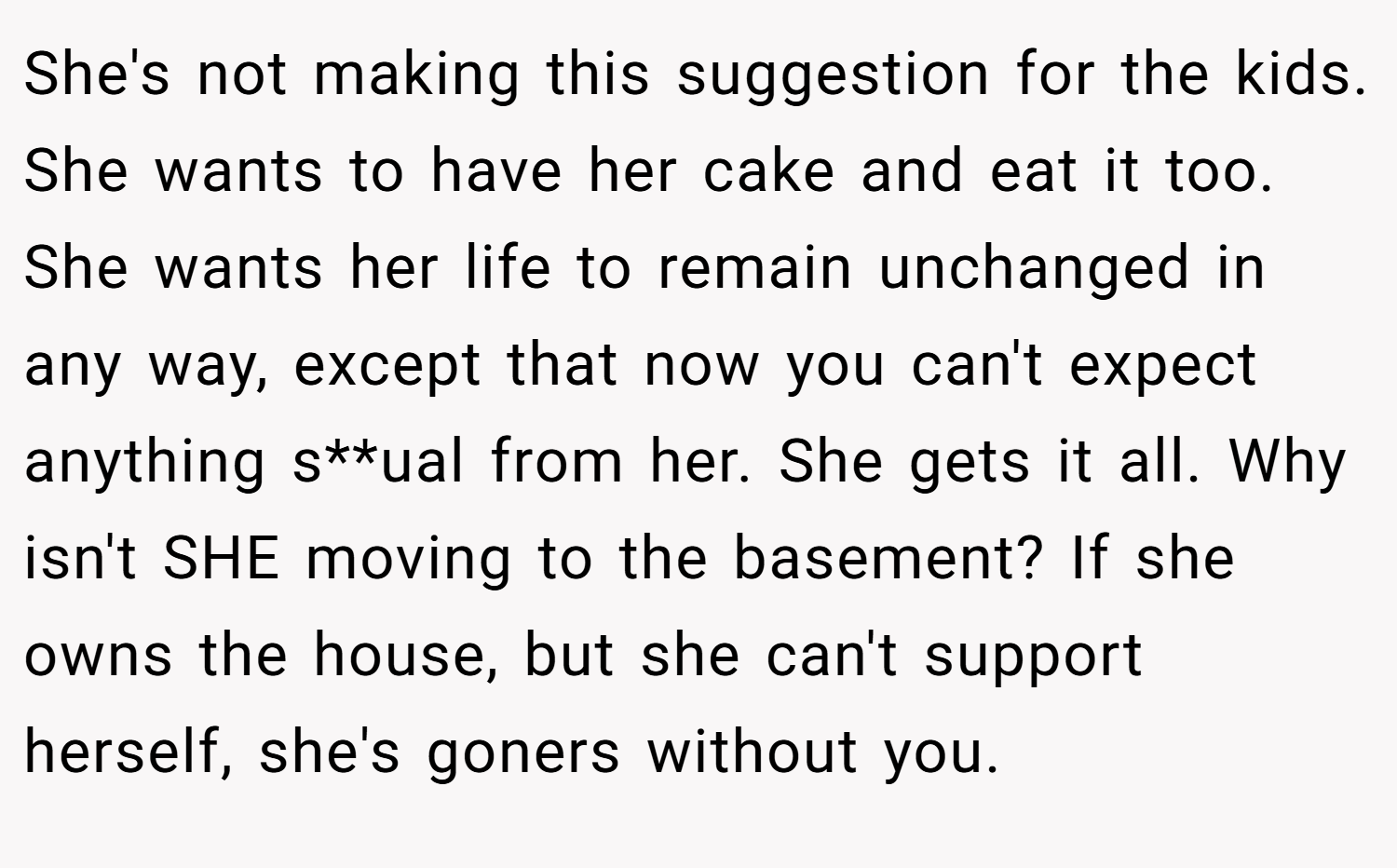 She's not making this suggestion for the kids. She wants to have her cake and eat it too. She wants her life to remain unchanged in any way, except that now you can't expect anything s**ual from her. She gets it all. Why isn't SHE moving to the basement? If she owns the house, but she can't support herself, she's goners without you.