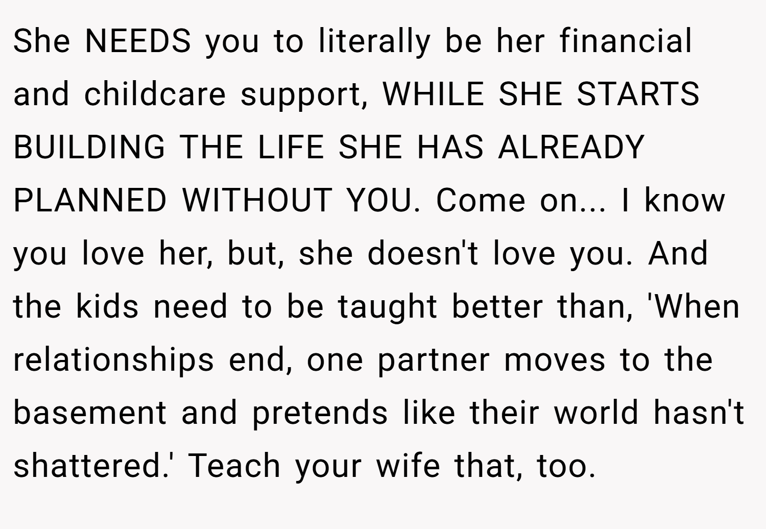 She NEEDS you to literally be her financial and childcare support, WHILE SHE STARTS BUILDING THE LIFE SHE HAS ALREADY PLANNED WITHOUT YOU. Come on... I know you love her, but, she doesn't love you. And the kids need to be taught better than, 'When relationships end, one partner moves to the basement and pretends like their world hasn't shattered.' Teach your wife that, too.