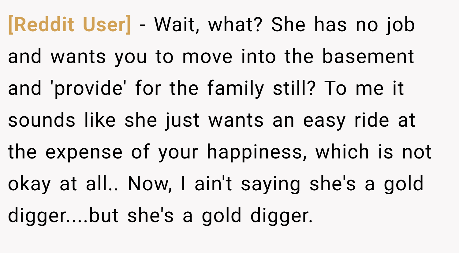 [Reddit User] − Wait, what? She has no job and wants you to move into the basement and 'provide' for the family still? To me it sounds like she just wants an easy ride at the expense of your happiness, which is not okay at all.. Now, I ain't saying she's a gold digger....but she's a gold digger.