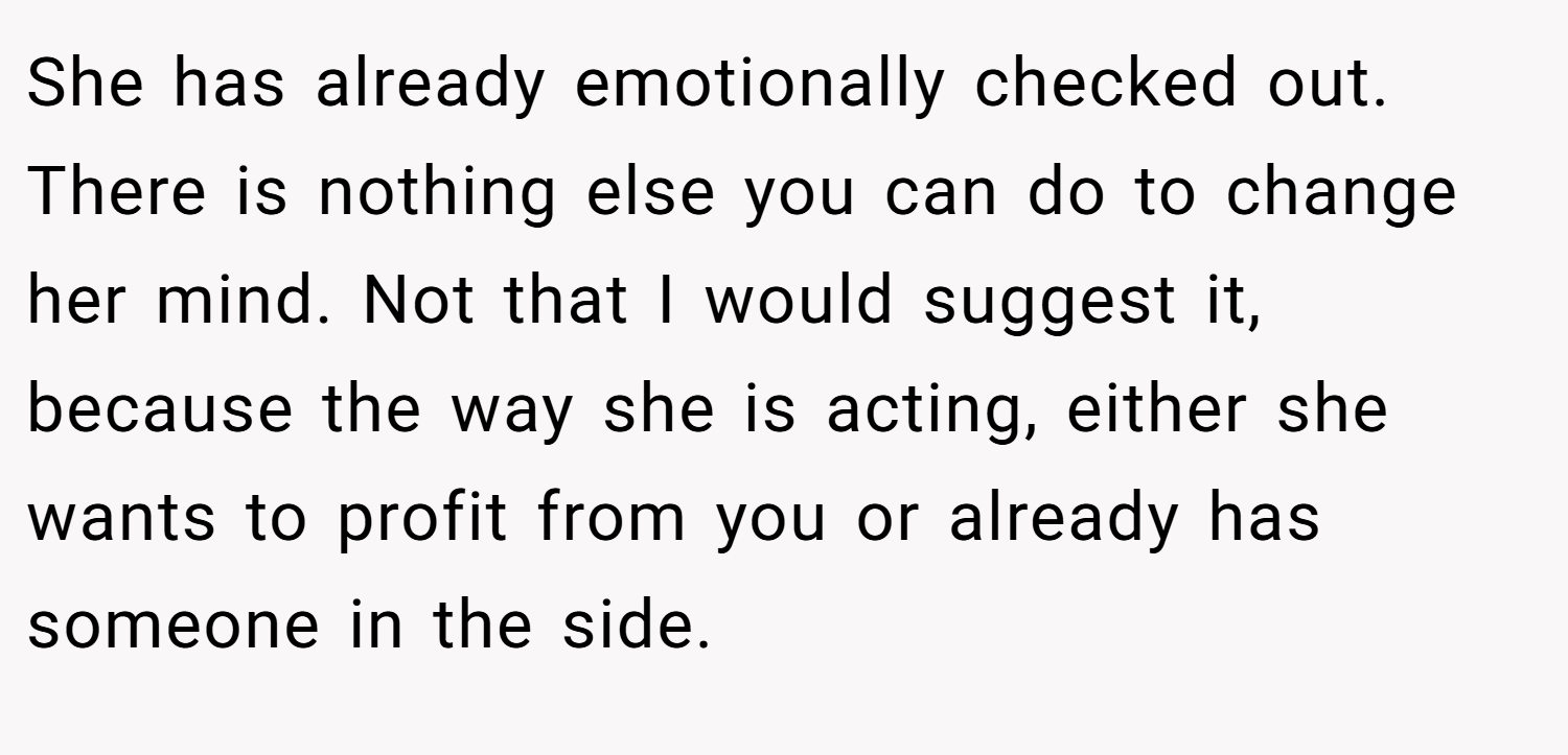 She has already emotionally checked out. There is nothing else you can do to change her mind. Not that I would suggest it, because the way she is acting, either she wants to profit from you or already has someone in the side.