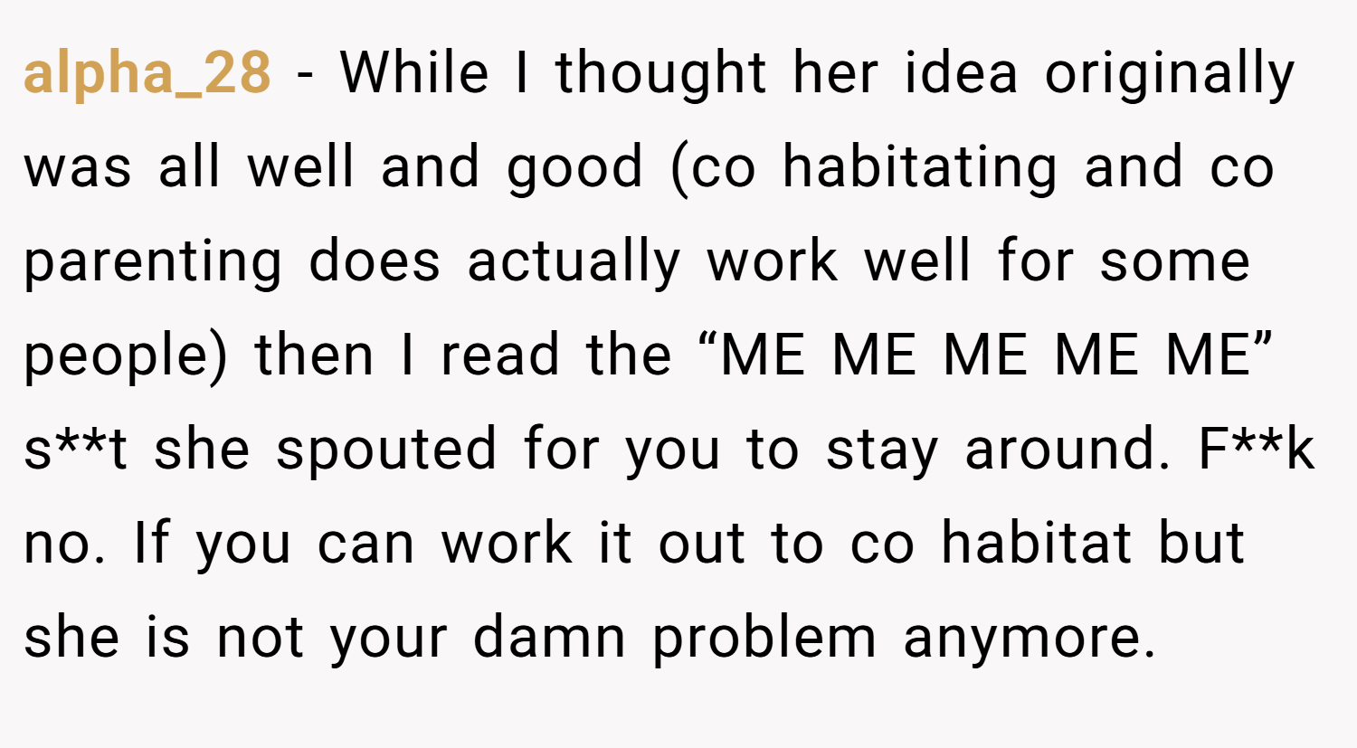 alpha_28 − While I thought her idea originally was all well and good (co habitating and co parenting does actually work well for some people) then I read the “ME ME ME ME ME” s**t she spouted for you to stay around. F**k no. If you can work it out to co habitat but she is not your damn problem anymore.