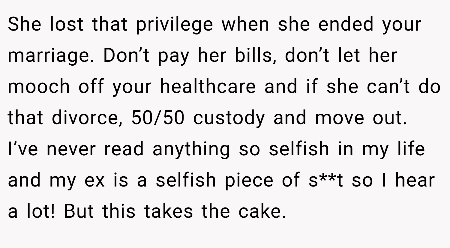 She lost that privilege when she ended your marriage. Don’t pay her bills, don’t let her mooch off your healthcare and if she can’t do that divorce, 50/50 custody and move out. I’ve never read anything so selfish in my life and my ex is a selfish piece of s**t so I hear a lot! But this takes the cake.