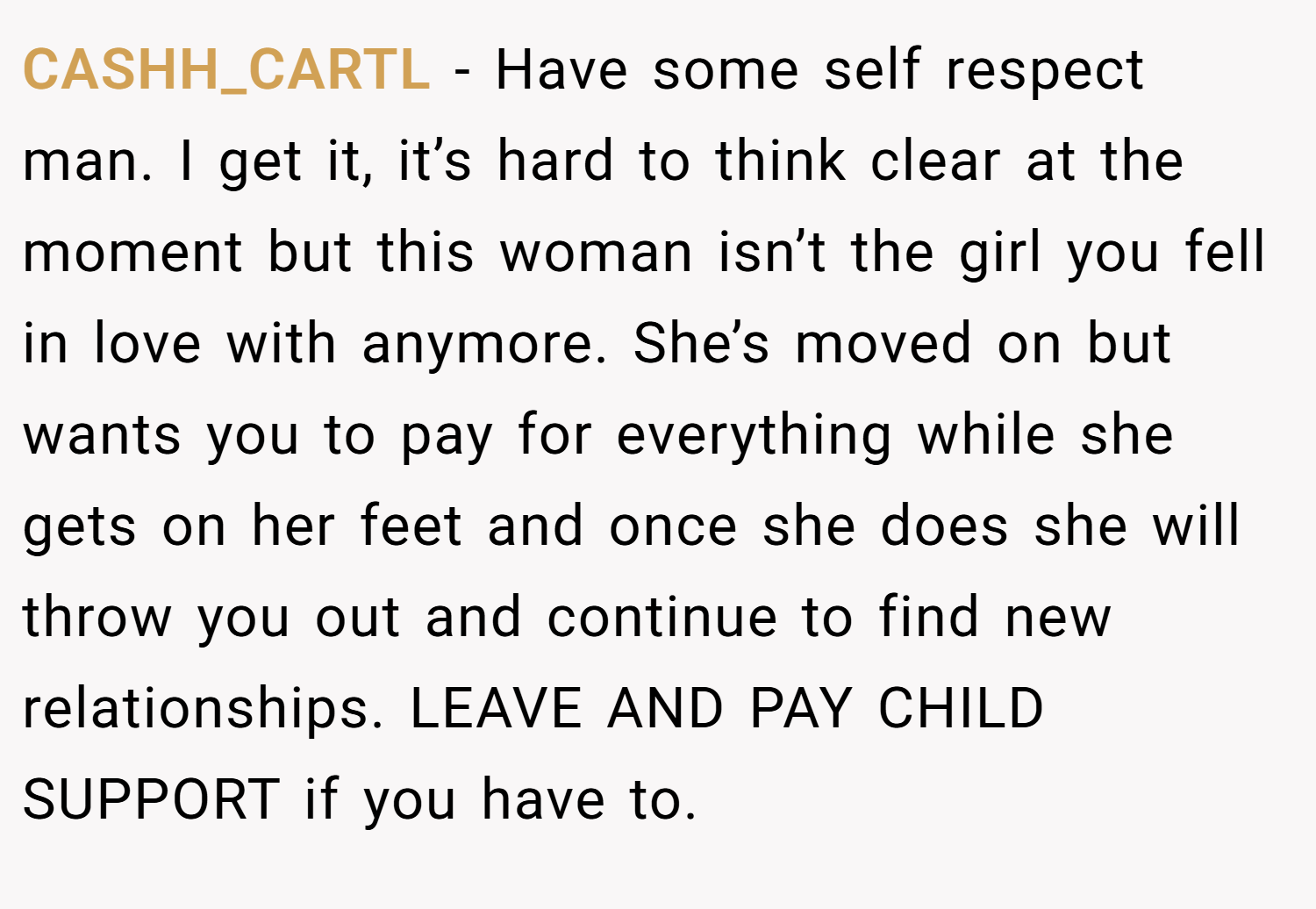 CASHH_CARTL − Have some self respect man. I get it, it’s hard to think clear at the moment but this woman isn’t the girl you fell in love with anymore. She’s moved on but wants you to pay for everything while she gets on her feet and once she does she will throw you out and continue to find new relationships. LEAVE AND PAY CHILD SUPPORT if you have to.