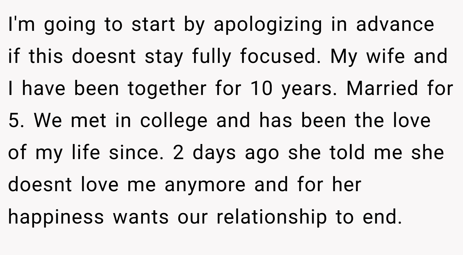 I'm going to start by apologizing in advance if this doesnt stay fully focused. My wife and I have been together for 10 years. Married for 5. We met in college and has been the love of my life since. 2 days ago she told me she doesnt love me anymore and for her happiness wants our relationship to end.