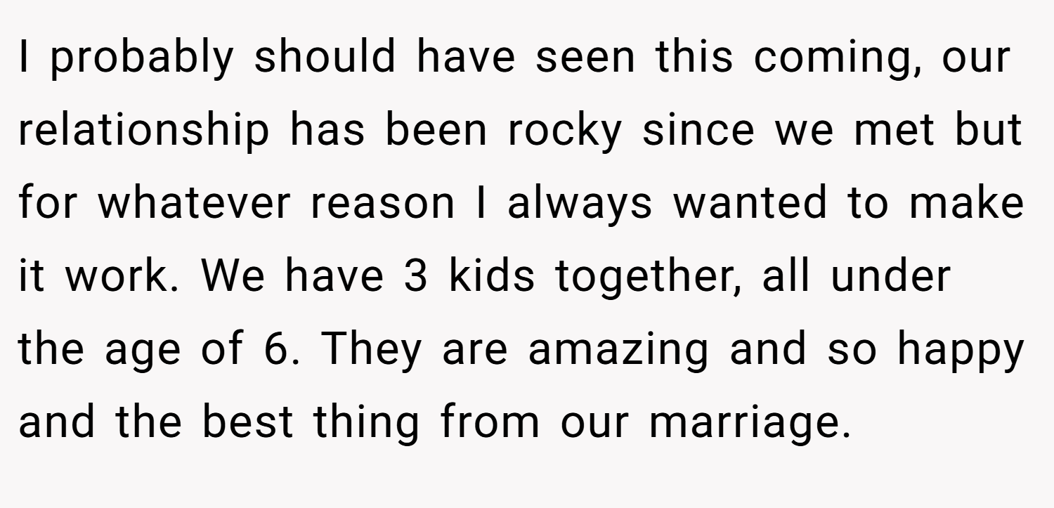 I probably should have seen this coming, our relationship has been rocky since we met but for whatever reason I always wanted to make it work. We have 3 kids together, all under the age of 6. They are amazing and so happy and the best thing from our marriage.