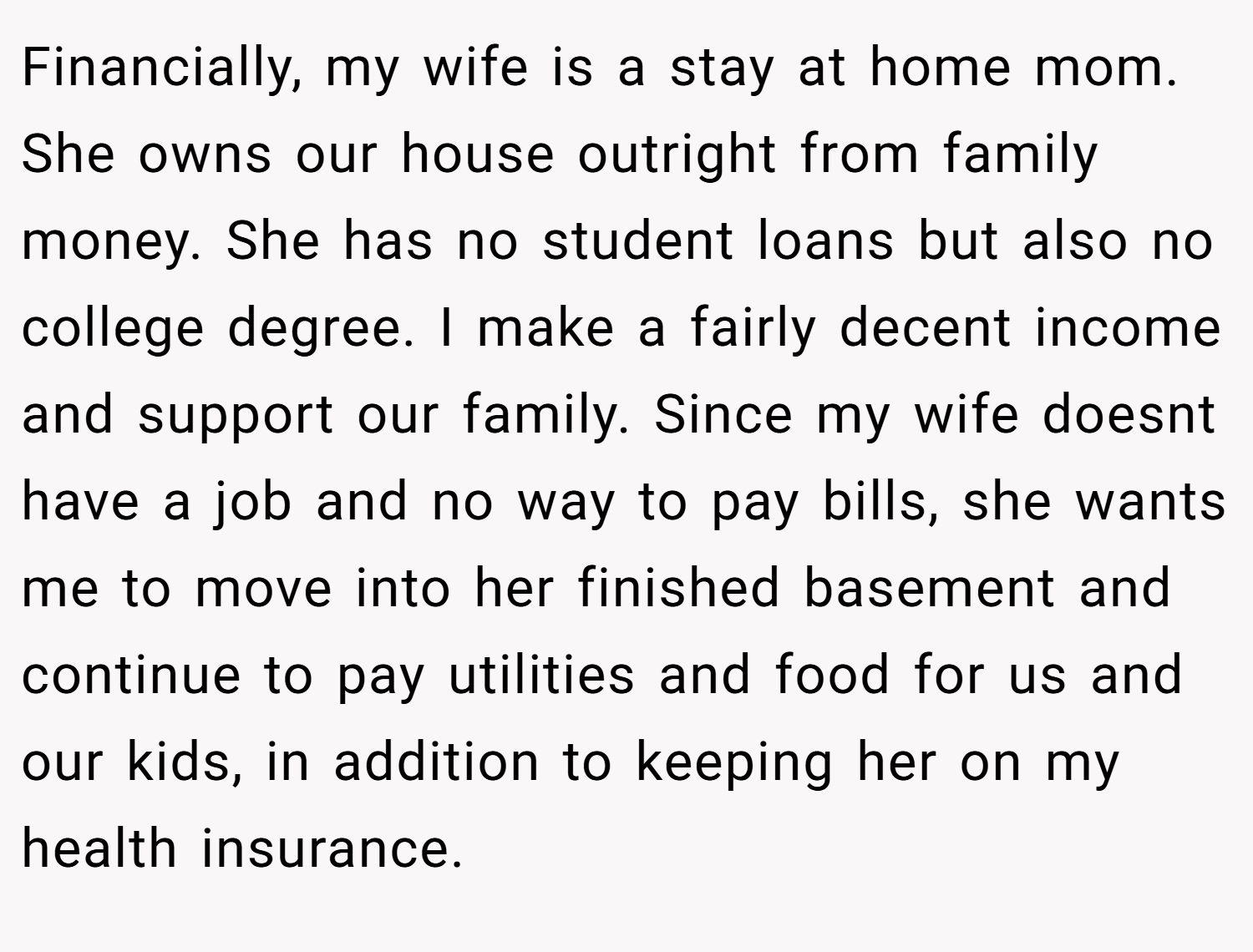 Financially, my wife is a stay at home mom. She owns our house outright from family money. She has no student loans but also no college degree. I make a fairly decent income and support our family. Since my wife doesnt have a job and no way to pay bills, she wants me to move into her finished basement and continue to pay utilities and food for us and our kids, in addition to keeping her on my health insurance.