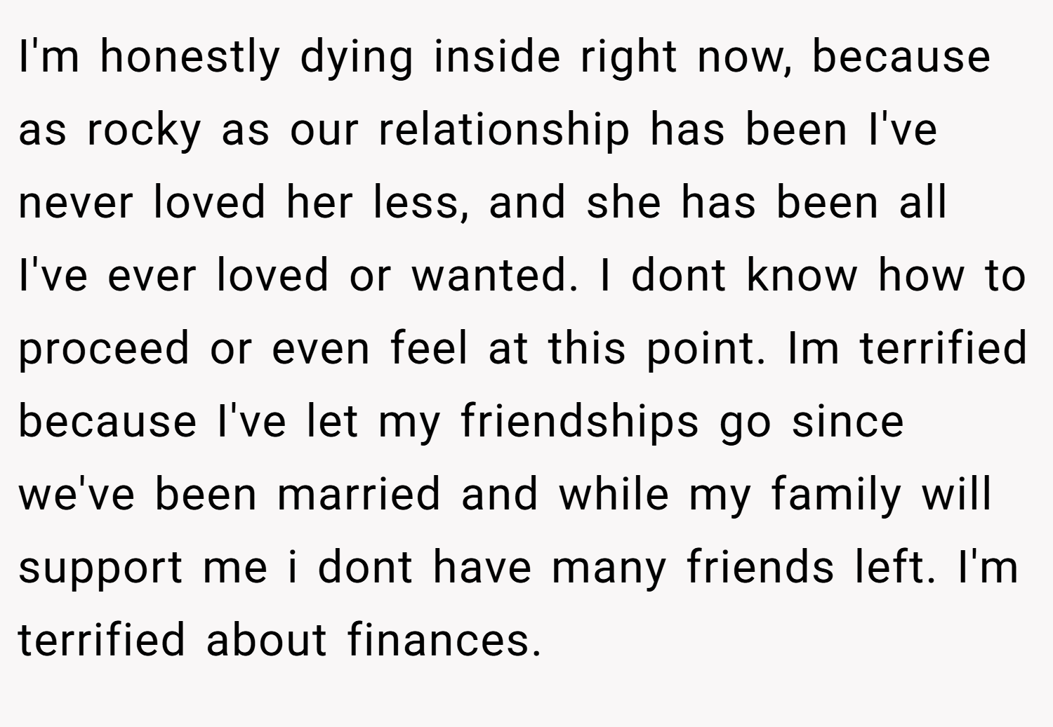 I'm honestly dying inside right now, because as rocky as our relationship has been I've never loved her less, and she has been all I've ever loved or wanted. I dont know how to proceed or even feel at this point. Im terrified because I've let my friendships go since we've been married and while my family will support me i dont have many friends left. I'm terrified about finances.